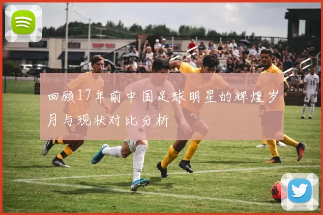 回顾17年前中国足球明星的辉煌岁月与现状对比分析