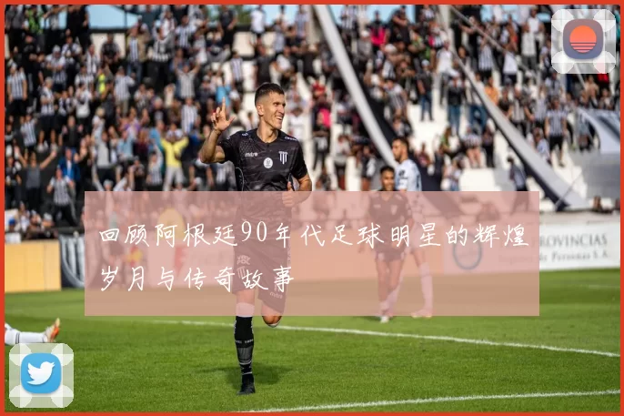 回顾阿根廷90年代足球明星的辉煌岁月与传奇故事