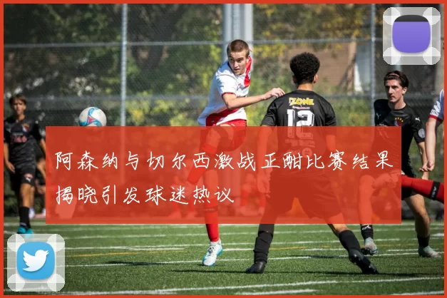 阿森纳与切尔西激战正酣比赛结果揭晓引发球迷热议