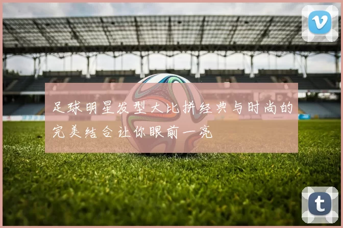 足球明星发型大比拼经典与时尚的完美结合让你眼前一亮