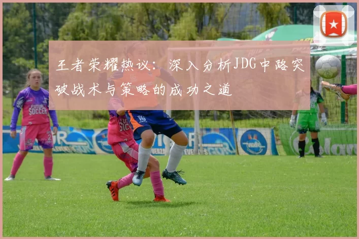 王者荣耀热议：深入分析JDG中路突破战术与策略的成功之道