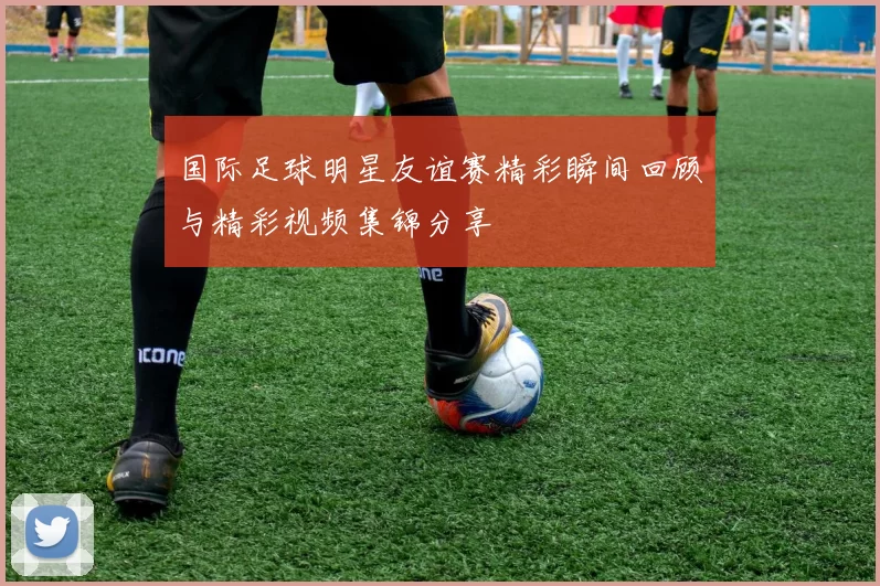 国际足球明星友谊赛精彩瞬间回顾与精彩视频集锦分享