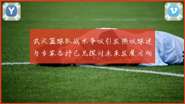 武汉篮球队战术争议引发热议球迷与专家各抒己见探讨未来发展方向