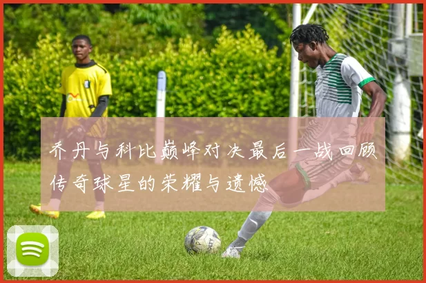 乔丹与科比巅峰对决最后一战回顾传奇球星的荣耀与遗憾