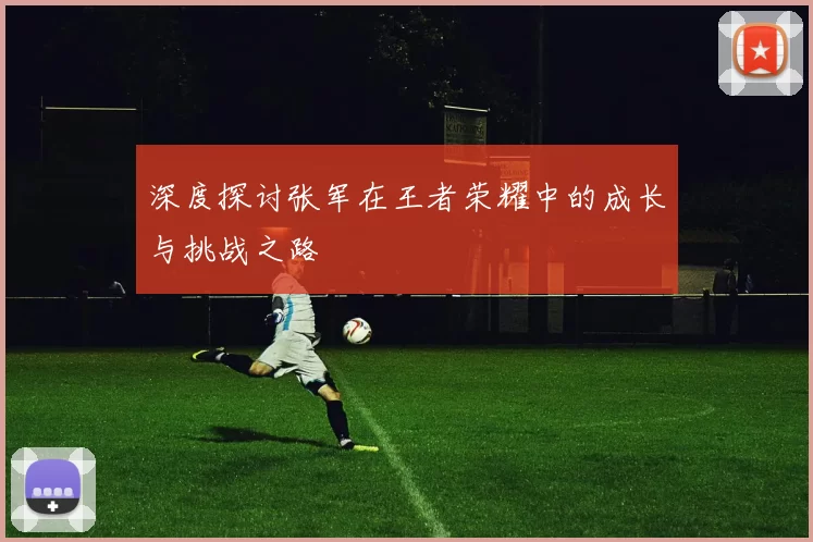 深度探讨张军在王者荣耀中的成长与挑战之路