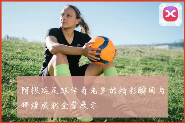 阿根廷足球传奇老罗的精彩瞬间与辉煌成就全景展示