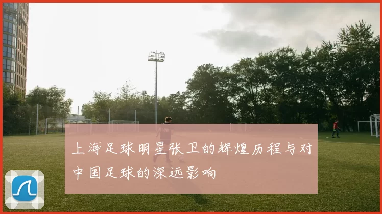 上海足球明星张卫的辉煌历程与对中国足球的深远影响
