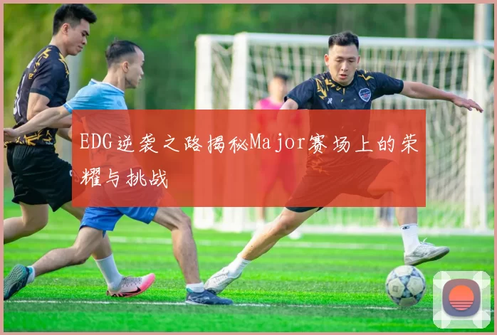 EDG逆袭之路揭秘Major赛场上的荣耀与挑战