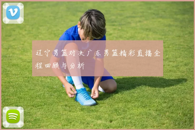 辽宁男篮对决广东男篮精彩直播全程回顾与分析