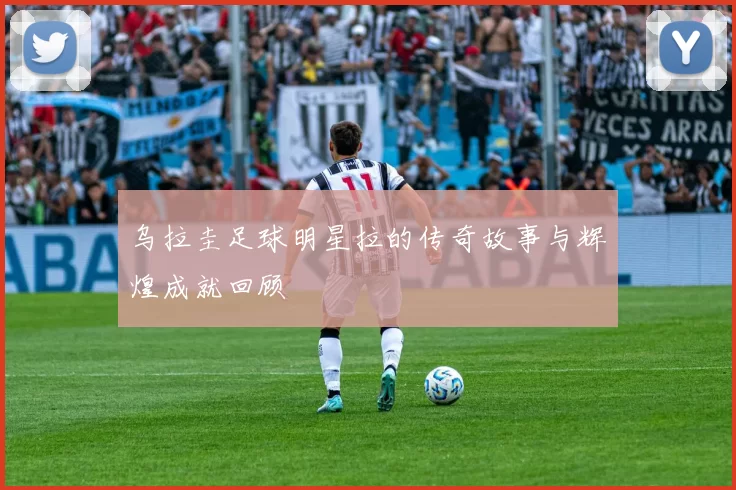 乌拉圭足球明星拉的传奇故事与辉煌成就回顾