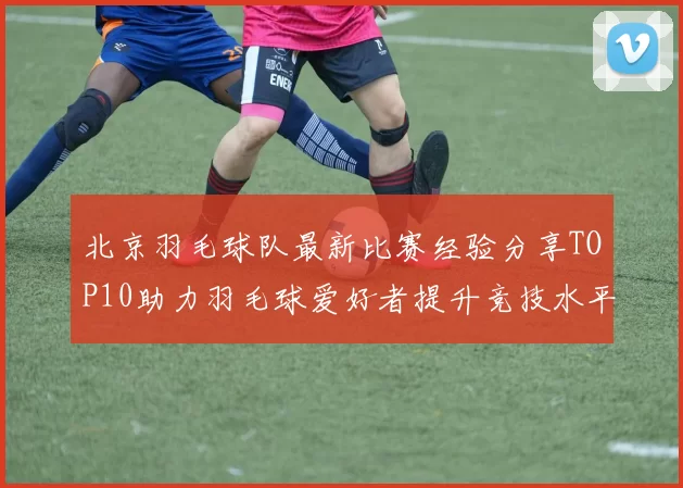 北京羽毛球队最新比赛经验分享TOP10助力羽毛球爱好者提升竞技水平