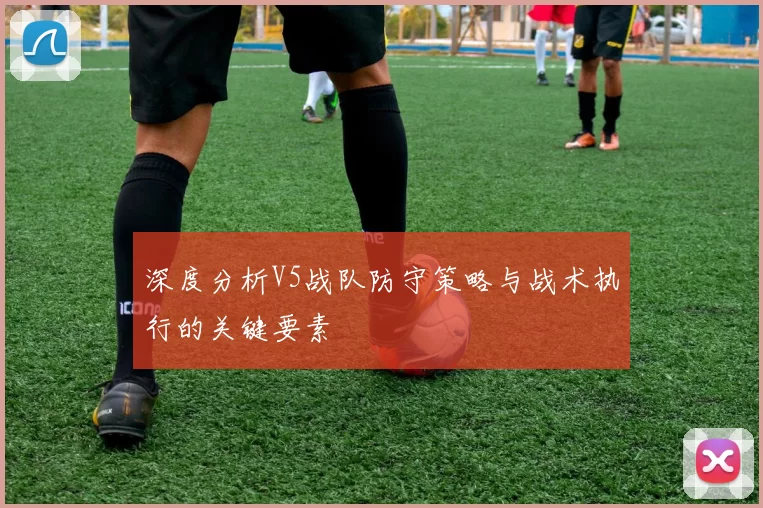 深度分析V5战队防守策略与战术执行的关键要素