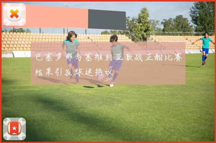 巴塞罗那与塞维利亚激战正酣比赛结果引发球迷热议