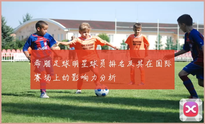 希腊足球明星球员排名及其在国际赛场上的影响力分析