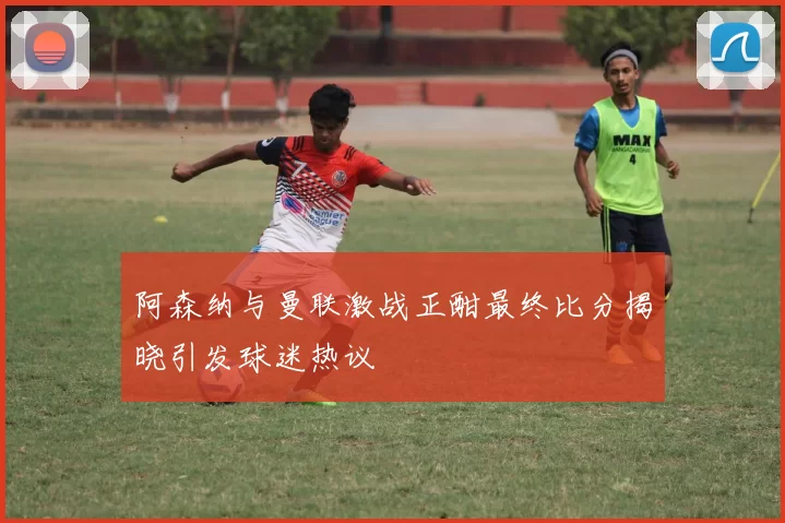 阿森纳与曼联激战正酣最终比分揭晓引发球迷热议