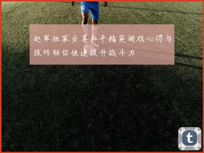 赵军独家分享和平精英游戏心得与技巧助你快速提升战斗力