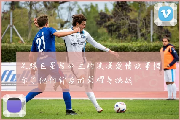 足球巨星与公主的浪漫爱情故事揭示了他们背后的荣耀与挑战