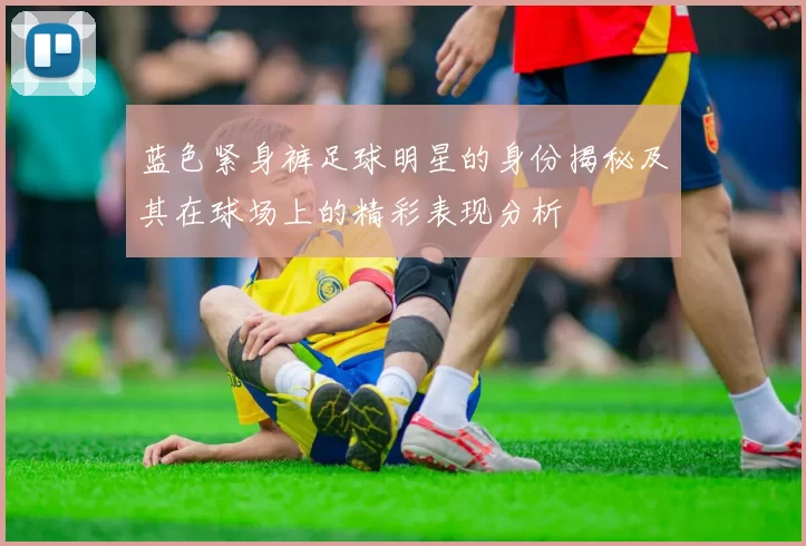 蓝色紧身裤足球明星的身份揭秘及其在球场上的精彩表现分析