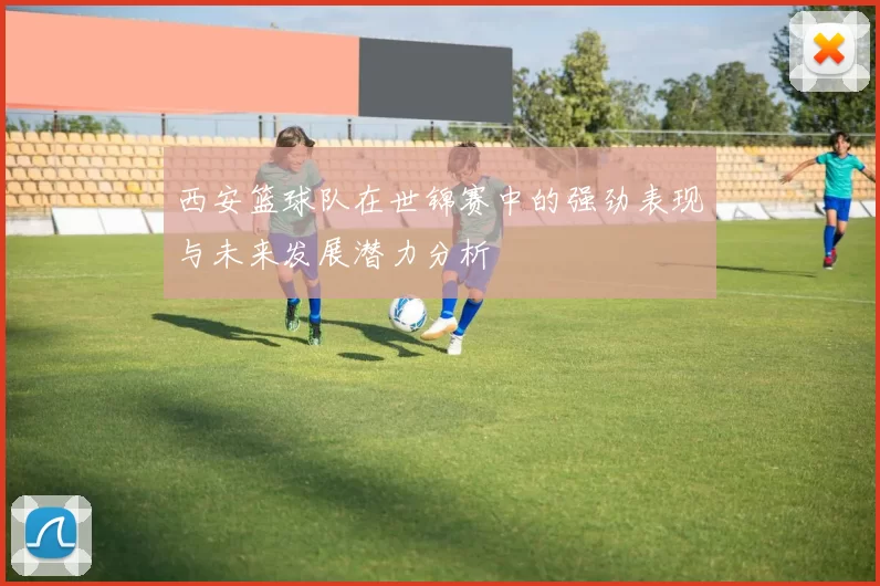 西安篮球队在世锦赛中的强劲表现与未来发展潜力分析