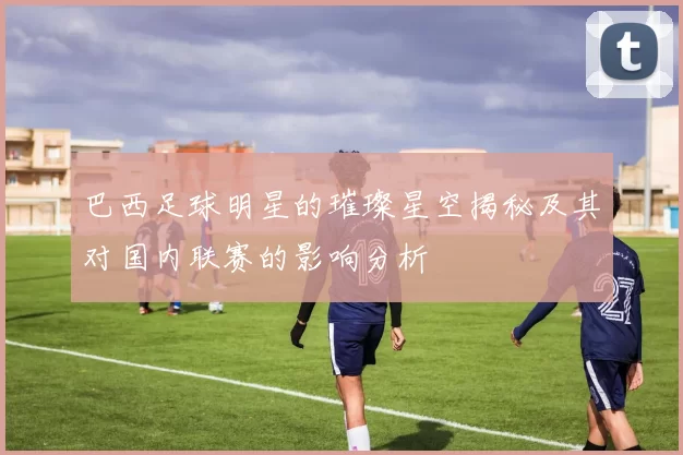 巴西足球明星的璀璨星空揭秘及其对国内联赛的影响分析