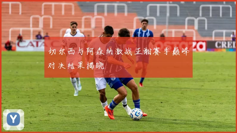 切尔西与阿森纳激战正酣赛季巅峰对决结果揭晓
