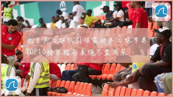 北京乒乓球队引领最新乒乓球节奏TOP10榜单精彩表现尽显风采