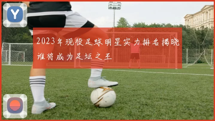 2023年现役足球明星实力排名揭晓谁将成为足坛之王