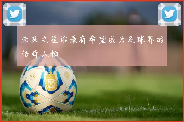 未来之星谁最有希望成为足球界的传奇人物