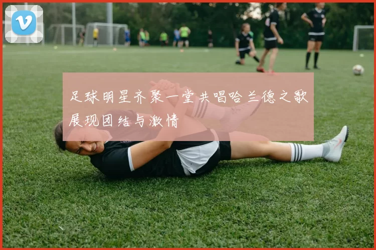 足球明星齐聚一堂共唱哈兰德之歌展现团结与激情