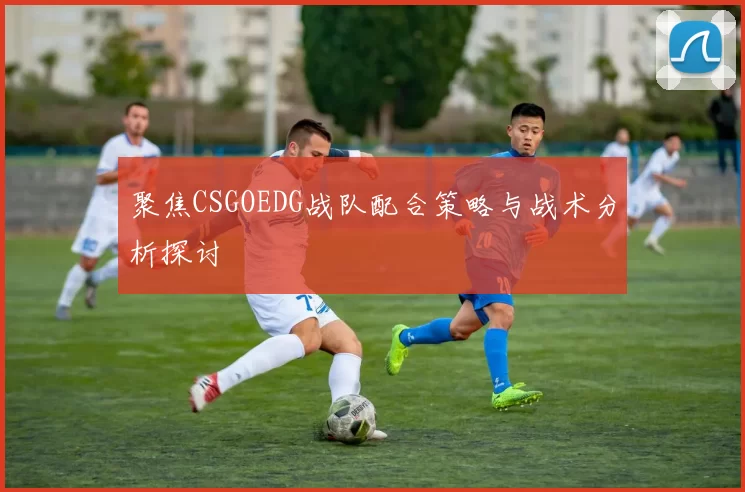 聚焦CSGOEDG战队配合策略与战术分析探讨