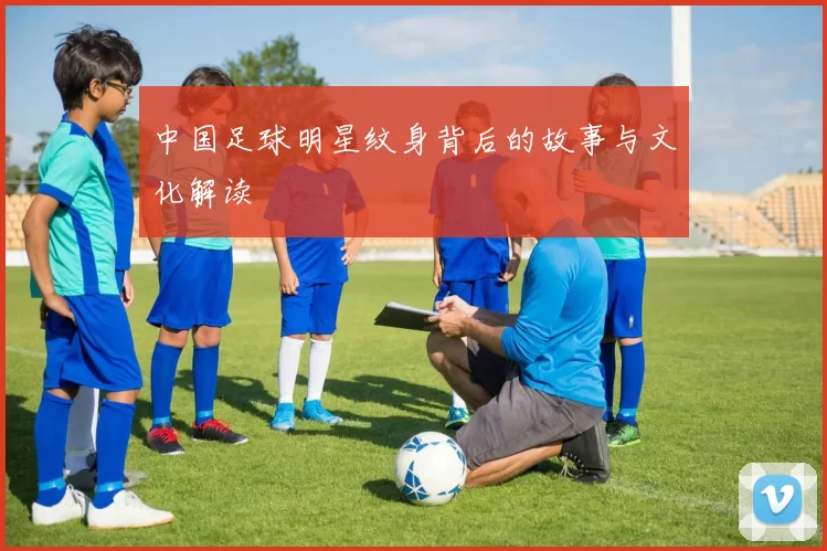 中国足球明星纹身背后的故事与文化解读