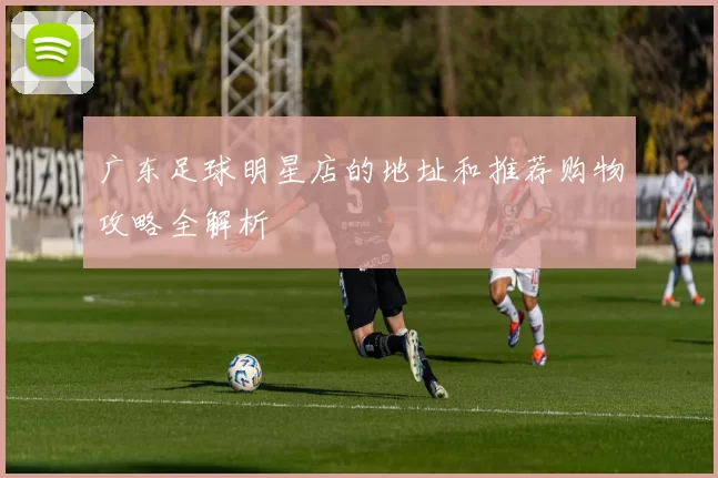 广东足球明星店的地址和推荐购物攻略全解析