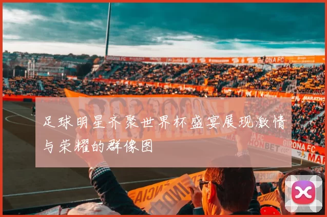 足球明星齐聚世界杯盛宴展现激情与荣耀的群像图