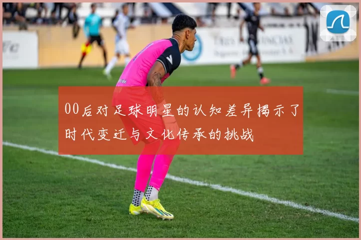00后对足球明星的认知差异揭示了时代变迁与文化传承的挑战