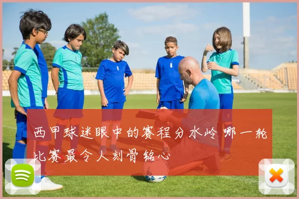 西甲球迷眼中的赛程分水岭 哪一轮比赛最令人刻骨铭心