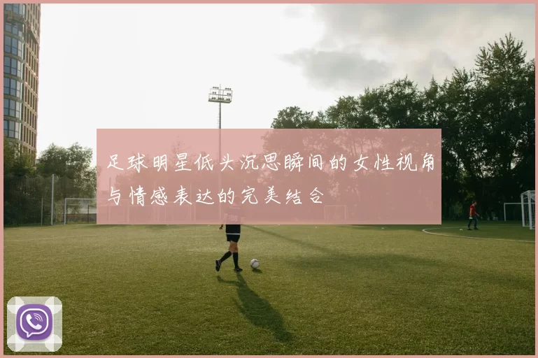 足球明星低头沉思瞬间的女性视角与情感表达的完美结合