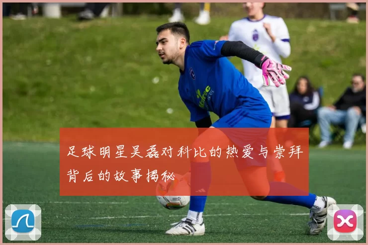 足球明星吴磊对科比的热爱与崇拜背后的故事揭秘