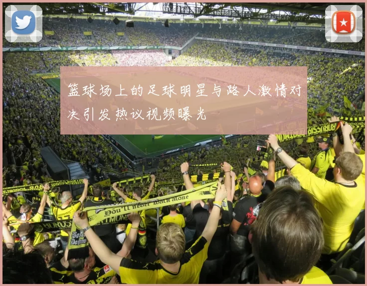 篮球场上的足球明星与路人激情对决引发热议视频曝光