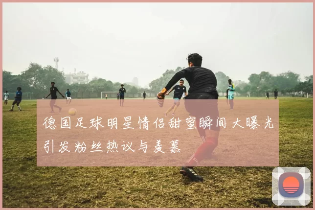 德国足球明星情侣甜蜜瞬间大曝光引发粉丝热议与羡慕