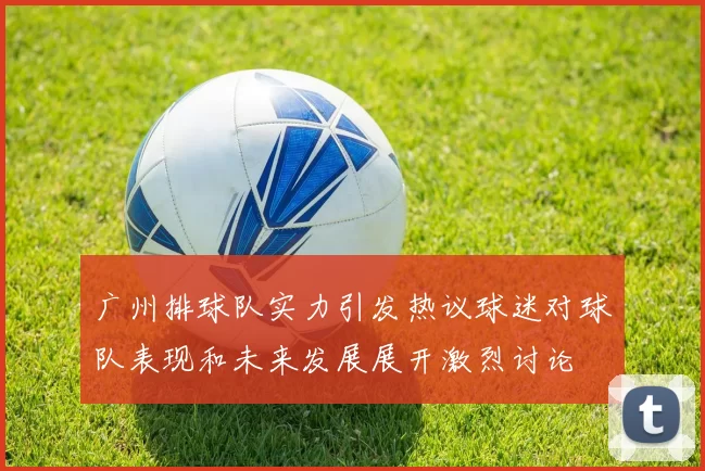 广州排球队实力引发热议球迷对球队表现和未来发展展开激烈讨论