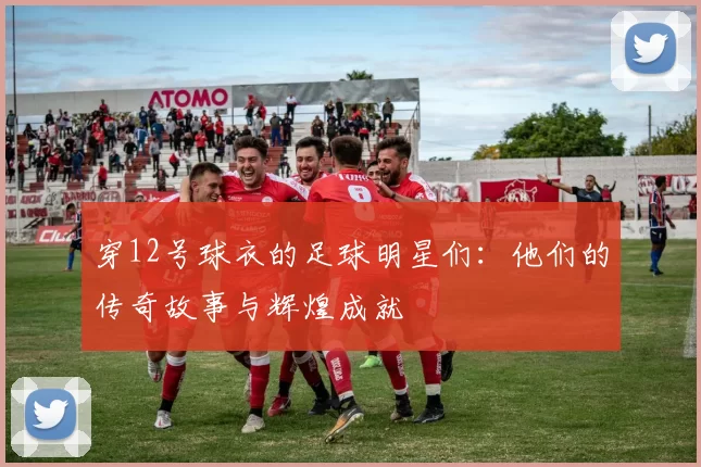 穿12号球衣的足球明星们：他们的传奇故事与辉煌成就