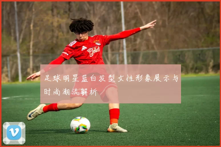 足球明星蓝白发型女性形象展示与时尚潮流解析
