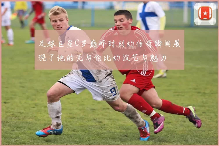 足球巨星C罗巅峰时刻的传奇瞬间展现了他的无与伦比的技艺与魅力