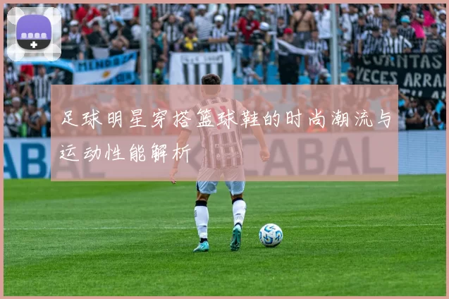 足球明星穿搭篮球鞋的时尚潮流与运动性能解析