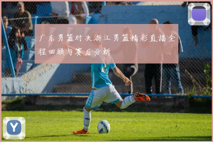 广东男篮对决浙江男篮精彩直播全程回顾与赛后分析