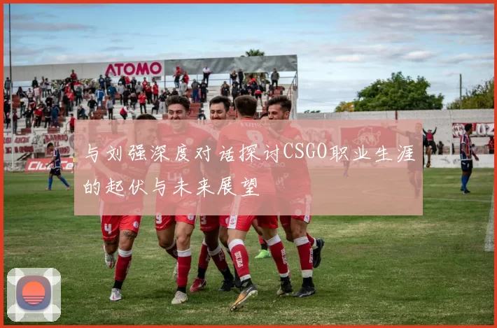 与刘强深度对话探讨CSGO职业生涯的起伏与未来展望