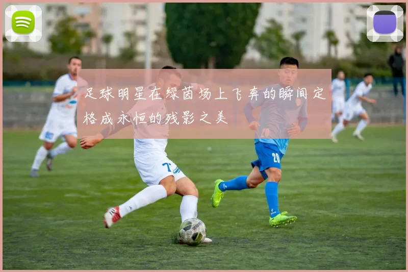 足球明星在绿茵场上飞奔的瞬间定格成永恒的残影之美