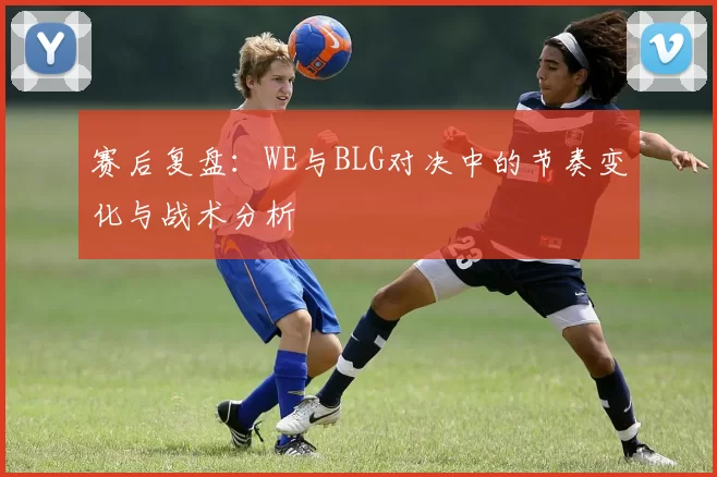 赛后复盘：WE与BLG对决中的节奏变化与战术分析