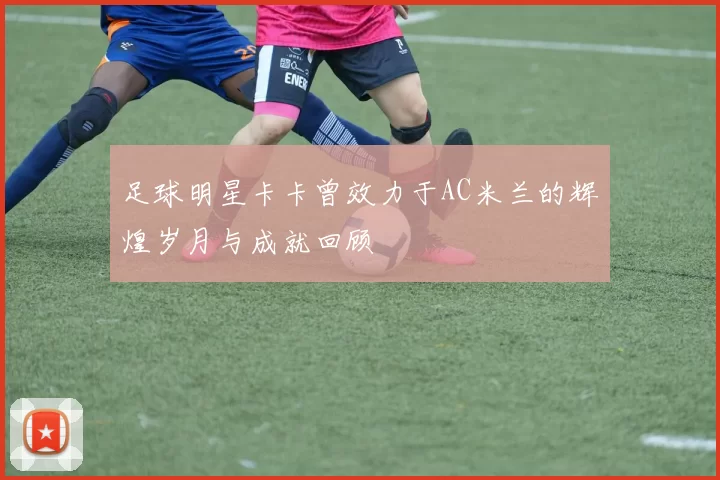 足球明星卡卡曾效力于AC米兰的辉煌岁月与成就回顾