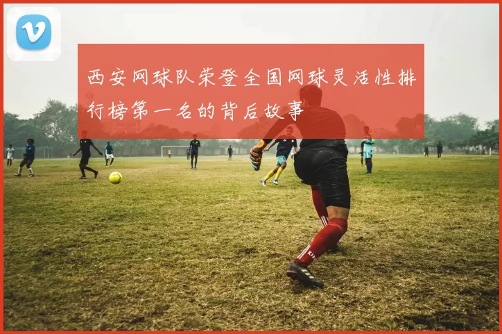 西安网球队荣登全国网球灵活性排行榜第一名的背后故事